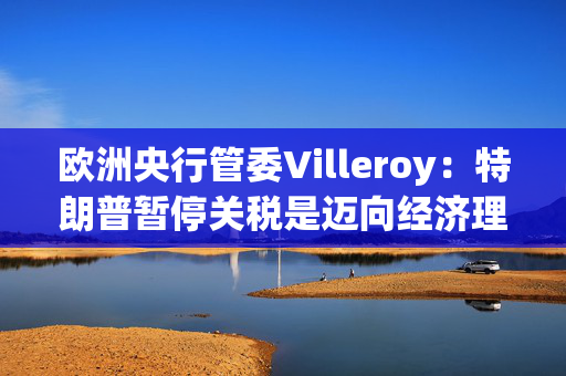 欧洲央行管委Villeroy：特朗普暂停关税是迈向经济理性的一步