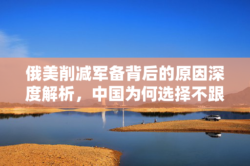 俄美削减军备背后的原因深度解析，中国为何选择不跟从？