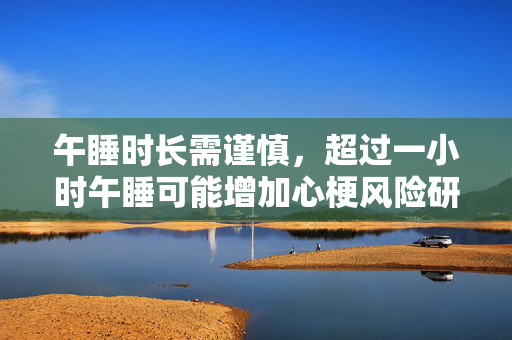 午睡时长需谨慎，超过一小时午睡可能增加心梗风险研究揭秘