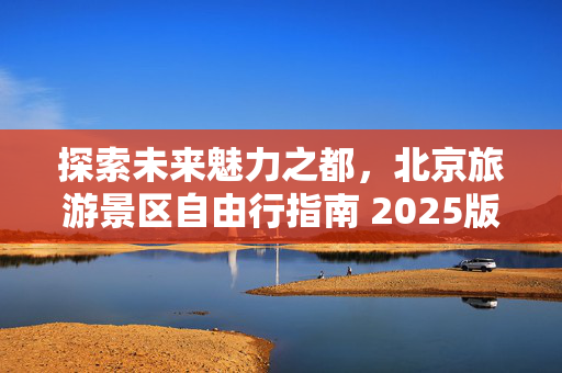 探索未来魅力之都，北京旅游景区自由行指南 2025版