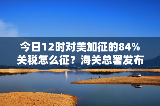 今日12时对美加征的84%关税怎么征？海关总署发布执行细则