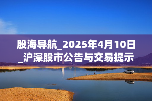 股海导航_2025年4月10日_沪深股市公告与交易提示
