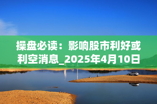 操盘必读：影响股市利好或利空消息_2025年4月10日_财经新闻