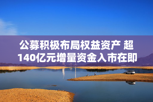 公募积极布局权益资产 超140亿元增量资金入市在即
