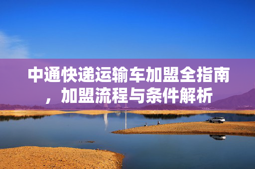 中通快递运输车加盟全指南，加盟流程与条件解析