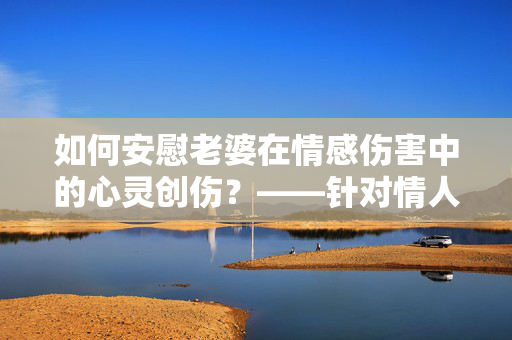 如何安慰老婆在情感伤害中的心灵创伤？——针对情人伤害的有效安慰之道
