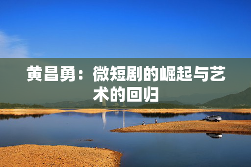 黄昌勇：微短剧的崛起与艺术的回归