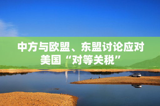 中方与欧盟、东盟讨论应对美国“对等关税”