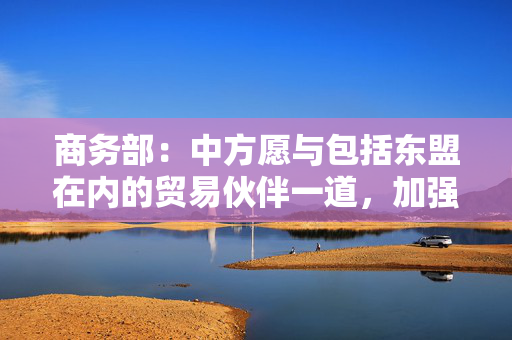 商务部：中方愿与包括东盟在内的贸易伙伴一道，加强沟通协调