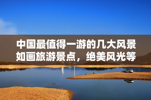 中国最值得一游的几大风景如画旅游景点，绝美风光等你来探秘