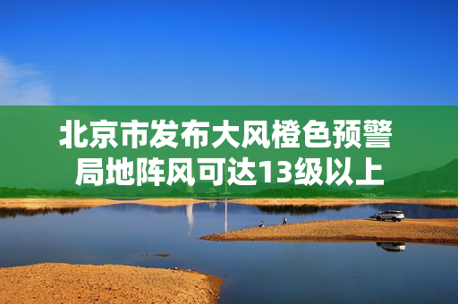 北京市发布大风橙色预警 局地阵风可达13级以上