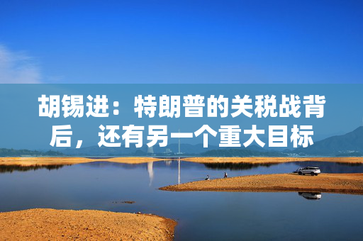 胡锡进：特朗普的关税战背后，还有另一个重大目标