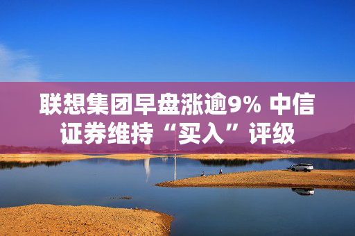 联想集团早盘涨逾9% 中信证券维持“买入”评级