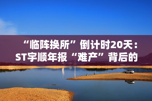 “临阵换所”倒计时20天：ST宇顺年报“难产”背后的审计迷雾与退市警报