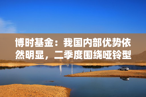 博时基金：我国内部优势依然明显，二季度围绕哑铃型配置，防守为先