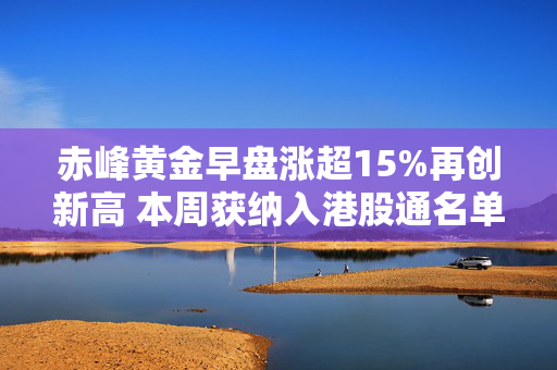 赤峰黄金早盘涨超15%再创新高 本周获纳入港股通名单