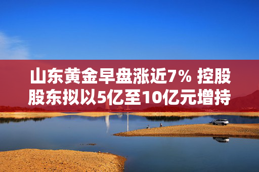 山东黄金早盘涨近7% 控股股东拟以5亿至10亿元增持公司股份