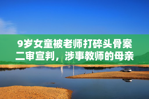 9岁女童被老师打碎头骨案二审宣判，涉事教师的母亲首度发声