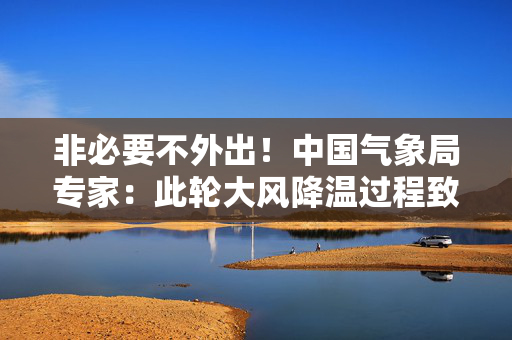 非必要不外出！中国气象局专家：此轮大风降温过程致灾性较强