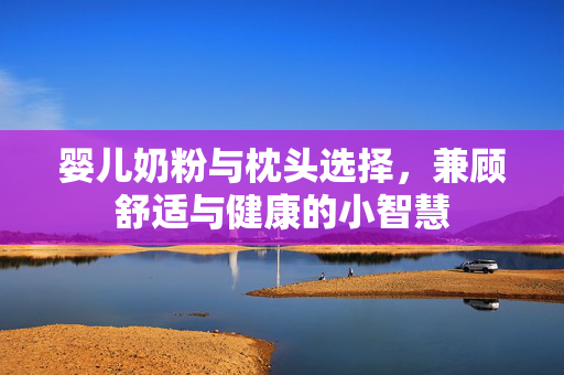婴儿奶粉与枕头选择，兼顾舒适与健康的小智慧