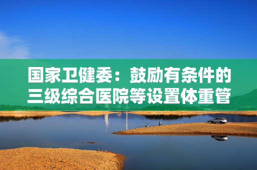 国家卫健委：鼓励有条件的三级综合医院等设置体重管理门诊