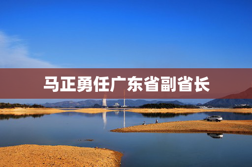 马正勇任广东省副省长