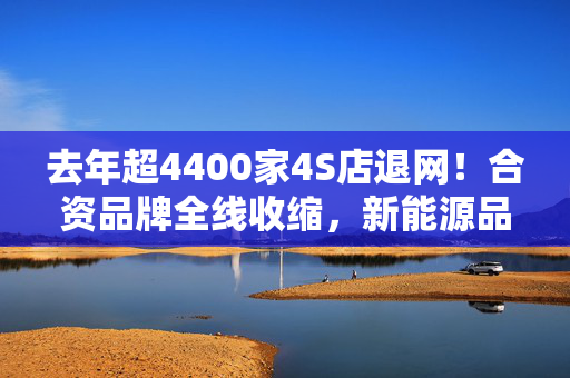 去年超4400家4S店退网！合资品牌全线收缩，新能源品牌网络保持增长