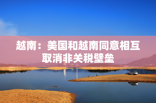 越南：美国和越南同意相互取消非关税壁垒