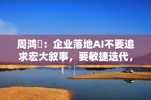 周鸿祎：企业落地AI不要追求宏大叙事，要敏捷迭代，小步快跑