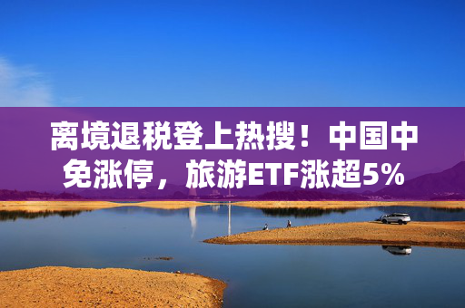 离境退税登上热搜！中国中免涨停，旅游ETF涨超5%