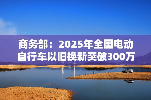 商务部：2025年全国电动自行车以旧换新突破300万辆