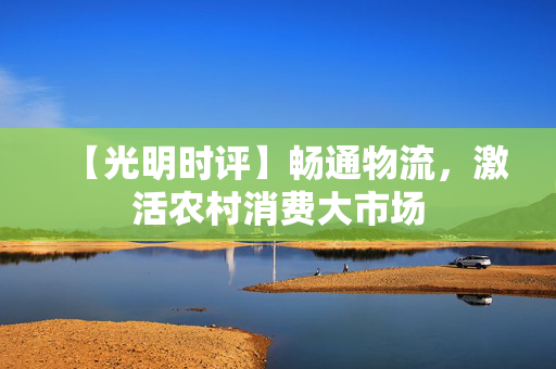 【光明时评】畅通物流，激活农村消费大市场