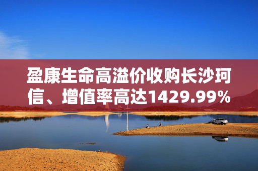 盈康生命高溢价收购长沙珂信、增值率高达1429.99% 战略协同性存疑、市场竞争较激烈