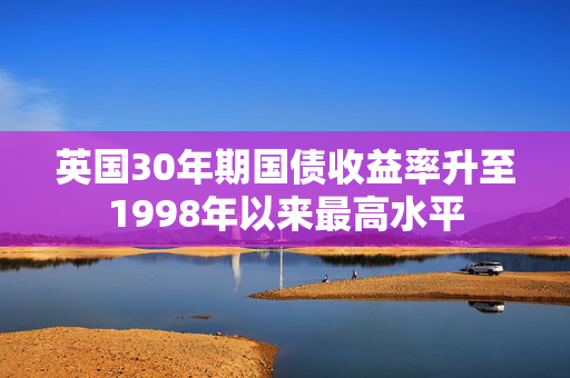 英国30年期国债收益率升至1998年以来最高水平