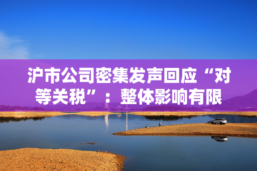 沪市公司密集发声回应“对等关税”：整体影响有限