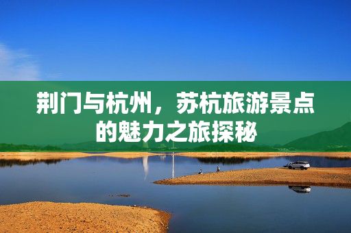荆门与杭州，苏杭旅游景点的魅力之旅探秘
