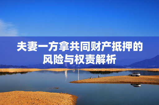 夫妻一方拿共同财产抵押的风险与权责解析