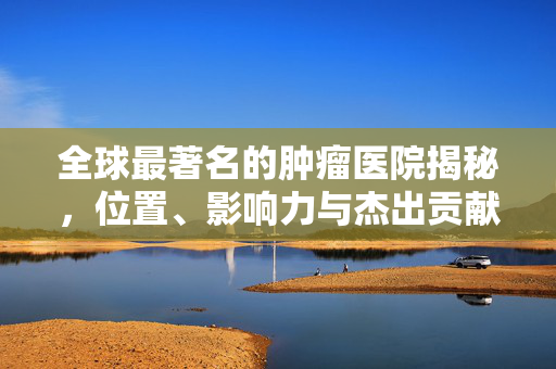 全球最著名的肿瘤医院揭秘，位置、影响力与杰出贡献揭秘