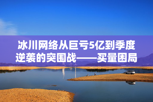 冰川网络从巨亏5亿到季度逆袭的突围战——买量困局与现金流博弈下的生死时速