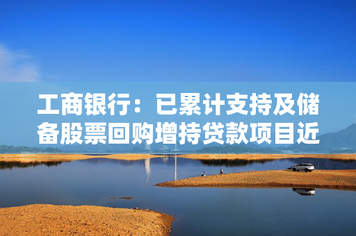 工商银行：已累计支持及储备股票回购增持贷款项目近400笔，涉及交易金额超千亿元