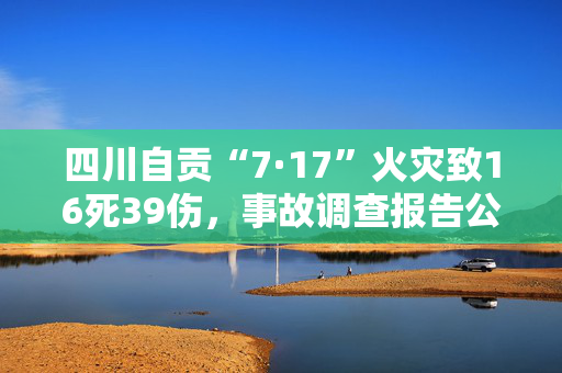 四川自贡“7·17”火灾致16死39伤，事故调查报告公布