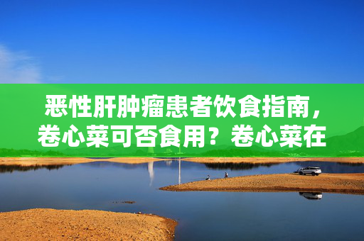 恶性肝肿瘤患者饮食指南，卷心菜可否食用？卷心菜在恶性肝肿瘤患者饮食中的建议