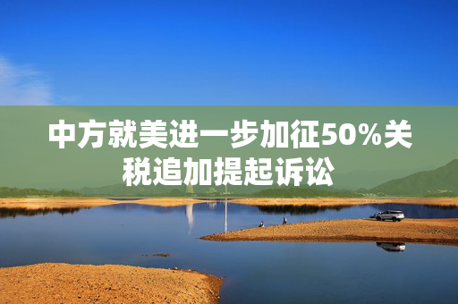 中方就美进一步加征50%关税追加提起诉讼