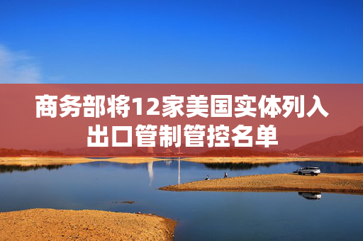商务部将12家美国实体列入出口管制管控名单