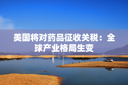 美国将对药品征收关税：全球产业格局生变