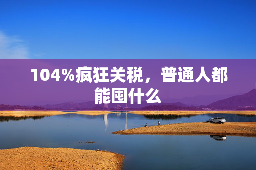 104%疯狂关税，普通人都能囤什么