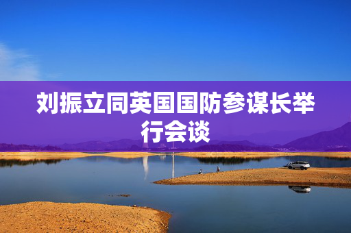 刘振立同英国国防参谋长举行会谈
