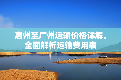 惠州至广州运输价格详解，全面解析运输费用表