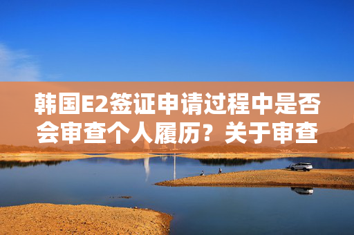 韩国E2签证申请过程中是否会审查个人履历？关于审查履历的探讨。