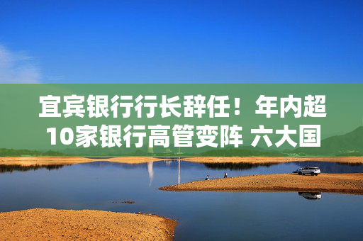 宜宾银行行长辞任！年内超10家银行高管变阵 六大国有行董事长已配齐